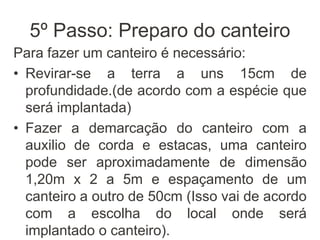 5º Passo: Preparo do canteiro
Para fazer um canteiro é necessário:
• Revirar-se a terra a uns 15cm de
profundidade.(de acordo com a espécie que
será implantada)
• Fazer a demarcação do canteiro com a
auxilio de corda e estacas, uma canteiro
pode ser aproximadamente de dimensão
1,20m x 2 a 5m e espaçamento de um
canteiro a outro de 50cm (Isso vai de acordo
com a escolha do local onde será
implantado o canteiro).
 