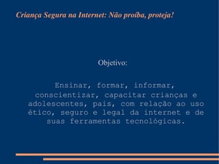 Criança Segura na Internet: Não proíba, proteja! Objetivo:  Ensinar, formar, informar, conscientizar, capacitar crianças e adolescentes, pais, com relação ao uso ético, seguro e legal da internet e de suas ferramentas tecnológicas. 
