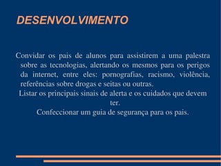DESENVOLVIMENTO Convidar os pais de alunos para assistirem a uma palestra sobre as tecnologias, alertando os mesmos para os perigos da internet, entre eles: pornografias, racismo, violência, referências sobre drogas e seitas ou outras. Listar os principais sinais de alerta e os cuidados que devem ter. Confeccionar um guia de segurança para os pais. 