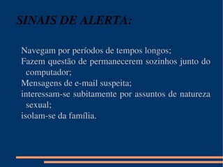 SINAIS DE ALERTA: Navegam por períodos de tempos longos; Fazem questão de permanecerem sozinhos junto do computador; Mensagens de e-mail suspeita; interessam-se subitamente por assuntos de natureza sexual; isolam-se da família. 