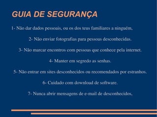 GUIA DE SEGURANÇA 1- Não dar dados pessoais, ou os dos teus familiares a ninguém, 2- Não enviar fotografias para pessoas desconhecidas. 3- Não marcar encontros com pessoas que conhece pela internet. 4- Manter em segredo as senhas. 5- Não entrar em sites desconhecidos ou recomendados por estranhos. 6- Cuidado com download de software. 7- Nunca abrir mensagens de e-mail de desconhecidos, 