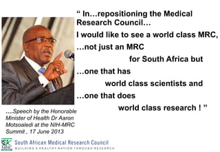 “ In…repositioning the Medical
Research Council…
I would like to see a world class MRC,
…not just an MRC
for South Africa but
…one that has
world class scientists and
…one that does
world class research ! ”….Speech by the Honorable
Minister of Health Dr Aaron
Motsoaledi at the NIH-MRC
Summit , 17 June 2013
 