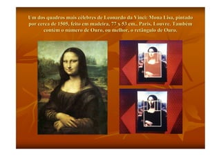 Um dos quadros mais célebres de Leonardo da Vinci: Mona Lisa, pintado
por cerca de 1505, feito em madeira, 77 x 53 cm., Paris, Louvre. Também
      contém o número de Ouro, ou melhor, o retângulo de Ouro.
 