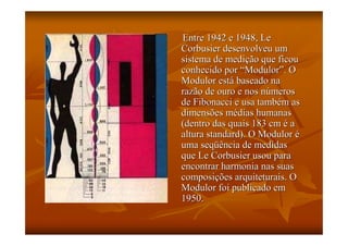 Entre 1942 e 1948, Le
Corbusier desenvolveu um
sistema de medição que ficou
conhecido por “Modulor”. O
Modulor está baseado na
razão de ouro e nos números
de Fibonacci e usa também as
dimensões médias humanas
(dentro das quais 183 cm é a
altura standard). O Modulor é
uma seqüência de medidas
que Le Corbusier usou para
encontrar harmonia nas suas
composições arquiteturais. O
Modulor foi publicado em
1950.
 
