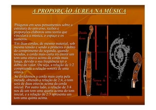 A PROPORÇÃO ÁUREA NA MÚSICA

 Pitágoras em seus pensamentos sobre a
estrutura do universo, razões e
proporções elaborou uma teoria que
vinculava a música, o espaço e os
números.
 Em duas cordas, de mesmo material, sob
mesma tensão e sendo a primeira o dobro
do comprimento da segunda, quando
tocadas, a corda mais curta irá emitir um
tom uma oitava acima da corda mais
longa, devido a sua freqüência ter o
dobro do valor. Ou seja, a relação de 1:2
compreende a relação sonora de uma
oitava.
 Se dividirmos a corda mais curta pela
metade, obtendo a relação de 2:4, o tom
será de duas oitavas acima da corda
inicial. Por outro lado, a relação de 3:4
nos dá um tom uma quarta acima do tom
inicial, e a relação de 2:3 apresenta um
tom uma quinta acima.
 