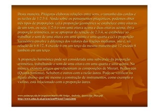 Desta maneira, Pitágoras elaborou relações entre sons, o tamanho das cordas e
as razões de 1:2:3:4. Ainda sobre os pensamentos pitagóricos, podemos obter
três tipos de proporções: (a) a proporção geométrica se estabelece entre oitavas
de um tom, ou seja, 1:2:4 o tom uma oitava acima e duas oitavas acima; (b) a
proporção aritmética, ao se apropriar da relação de 2:3:4, se estabelece ao
trabalhar o som de uma oitava em uma quinta e uma quarta e (c) a proporção
harmônica envolve a diferença dos valores das frações medianas, isto é, na
relação de 6:8:12, 8 excede 6 em um terço da mesma maneira que 12 excede 8
também em um terço.

A proporção harmônica pode ser considerada uma subversão da proporção
aritmética, trabalhando o som de uma oitava em uma quarta e uma quinta. Na
música, existem artigos que relacionam as composições de Mozart, Bethoveen
(Quinta Sinfonia), Schubert e outros com a razão áurea. Pode-se verificar na
figura abaixo que até mesmo a construção de instrumentos, como exemplo o
violino, está relacionado com a proporção áurea.


www.unimesp.edu.br/arquivos/mat/tcc06/Artigo_Andreia_Aparecida_Dias.pdf
www.unimesp.edu.br/arquivos/mat/tcc06/Artigo_Andreia_Aparecida_Dias.pdf
http://www.educ.fc.ul.pt/icm/icm99/icm17/ouro.htm
http://www.educ.fc.ul.pt/icm/icm99/icm17/ouro.htm
 
