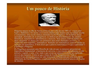 Um pouco de História



Pitágoras nasceu na ilha de Samos (Grécia), por volta do ano 580 a.C. viajou pelo
Egito e Babilônia e foi morar em Crotona (Itália) onde fundou uma sociedade secreta
e comunitária, uma escola mística chamada Escola Pitagórica. Os membros dessa
sociedade, chamados de os pitagóricos, se dedicavam principalmente aos estudos
filosóficos, matemáticos, astronômicos e musicais. Seus alunos eram divididos em
duas categorias: os alunos dos três primeiros anos eram chamados ouvintes e os
alunos dos anos seguintes, matemáticos. Somente aos matemáticos eram revelados os
segredos da matemática. É bom dizer que a palavra matemática (“o que é aprendido”)
é atribuída a Pitágoras.
Os Pitagóricos possuíam uma filosofia de vida em que os números apresentavam
importância fundamental: a harmonia do universo, o movimento dos planetas, a vida
animal e vegetal, o som, a luz, tudo o que existe na natureza só podia ser explicado
através dos números. Conta-se que o lema da Escola Pitagórica era: Tudo é
número.Essa afirmação parece ter sido fortemente influenciada por uma descoberta
importante da Escola Pitagórica, a explicação da harmonia musical através de frações
de inteiros.
 