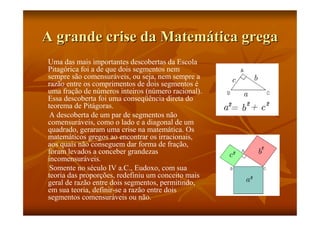A grande crise da Matemática grega
Uma das mais importantes descobertas da Escola
Pitagórica foi a de que dois segmentos nem
sempre são comensuráveis, ou seja, nem sempre a
razão entre os comprimentos de dois segmentos é
uma fração de números inteiros (número racional).
Essa descoberta foi uma conseqüência direta do
teorema de Pitágoras.
 A descoberta de um par de segmentos não
comensuráveis, como o lado e a diagonal de um
quadrado, geraram uma crise na matemática. Os
matemáticos gregos ao encontrar os irracionais,
aos quais não conseguem dar forma de fração,
foram levados a conceber grandezas
incomensuráveis.
 Somente no século IV a.C., Eudoxo, com sua
teoria das proporções, redefiniu um conceito mais
geral de razão entre dois segmentos, permitindo,
em sua teoria, definir-se a razão entre dois
segmentos comensuráveis ou não.
 