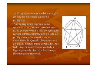 Os Pitagóricos usaram também a secção
de ouro na construção da estrela
pentagonal.
Não conseguiram exprimir como
quociente entre dois números inteiros, a
razão existente entre o lado do pentágono
regular estrelado (pentáculo) e o lado do
pentágono regular inscritos numa
circunferência. Quando chegaram a esta
conclusão ficaram muito espantados, pois
tudo isto era muito contrário a toda a
lógica que conheciam e defendiam que
lhe chamaram irracional.
 