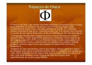 Número de Ouro


O Número de Ouro é um número irracional misterioso e enigmático que nos surge
numa infinidade de elementos da natureza na forma de uma razão, sendo
considerada por muitos como uma oferta de Deus ao mundo. Foi o primeiro
número irracional de que se teve consciência que o era. Este número era o número
ou secção de ouro apesar deste nome só lhe ser atribuído uns dois mil anos depois.
A designação adotada para o número de ouro é a inicial do nome do escultor e
arquiteto Fídias - a letra grega f (Phi maiúsculo). Construído muitas centenas de
anos depois (entre 447 e 433 a.C.), o Partenon Grego, templo representativo do
século de Péricles contém a razão de Ouro no retângulo que contêm a fachada
(Largura / Altura), o que revela a preocupação de realizar uma obra bela e
harmoniosa.
O número de ouro tem também, através dos tempos, influenciado a arte através
do retângulo áureo que é considerado perfeito, pois é o retângulo mais agradável à
visão. Nesse retângulo, a razão entre o lado maior e o lado menor é o número de
ouro. Esta razão recebeu o nome Número de Ouro dos Gregos, mais
especificamente do escultor grego Phidias.
 