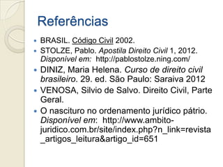 Referências
 BRASIL. Código Civil 2002.
 STOLZE, Pablo. Apostila Direito Civil 1, 2012.
  Disponível em: http://pablostolze.ning.com/
 DINIZ, Maria Helena. Curso de direito civil
  brasileiro. 29. ed. São Paulo: Saraiva 2012
 VENOSA, Silvio de Salvo. Direito Civil, Parte
  Geral.
 O nascituro no ordenamento jurídico pátrio.
  Disponível em: http://www.ambito-
  juridico.com.br/site/index.php?n_link=revista
  _artigos_leitura&artigo_id=651
 