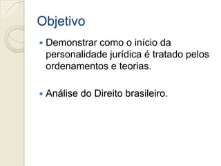 Objetivo
   Demonstrar como o início da
    personalidade jurídica é tratado pelos
    ordenamentos e teorias.

   Análise do Direito brasileiro.
 