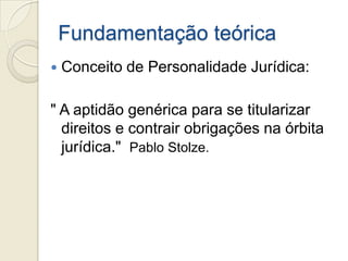 Fundamentação teórica
   Conceito de Personalidade Jurídica:

" A aptidão genérica para se titularizar
  direitos e contrair obrigações na órbita
  jurídica." Pablo Stolze.
 