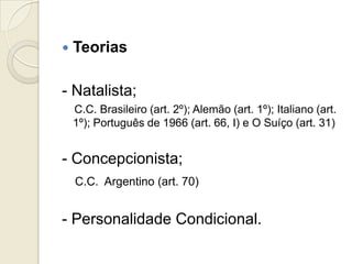    Teorias

- Natalista;
    C.C. Brasileiro (art. 2º); Alemão (art. 1º); Italiano (art.
    1º); Português de 1966 (art. 66, I) e O Suíço (art. 31)


- Concepcionista;
    C.C. Argentino (art. 70)


- Personalidade Condicional.
 