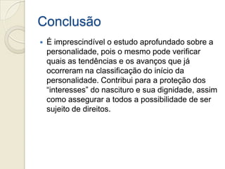 Conclusão
   É imprescindível o estudo aprofundado sobre a
    personalidade, pois o mesmo pode verificar
    quais as tendências e os avanços que já
    ocorreram na classificação do início da
    personalidade. Contribui para a proteção dos
    “interesses” do nascituro e sua dignidade, assim
    como assegurar a todos a possibilidade de ser
    sujeito de direitos.
 