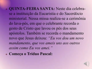 O cordeiro: É o símbolo mais antigo da Páscoa, relembra o sacrifício realizado pelos israelitas no primeiro dia da Páscoa, como símbolo da libertação do Egito. Ovos de Páscoa: Simboliza uma nova vida. Vida que está para nascer. Coelhos: É o símbolo da fertilidade, são animais que reproduzem com facilidade e em quantidade. Representa, portanto, a capacidade da Igreja produzir novos discípulos e espalhar pelo mundo a mensagem de Cristo.Pão e vinho: Lembram que Jesus é o pão vivo e o vinho novo que sustentam nossa vida. Peixe: Em grego, peixe é ICTUS, as iniciais de “IesusChristós, TheosUiós, Soter”. Que traduzido significa: Jesus Cristo, Filho de Deus, Salvador. Por isso, os primeiros cristãos usavam o peixe como símbolo de sua fé.Círio pascal: O grande Círio pascal simboliza o Cristo Jesus Ressuscitado, radiante de glória, vida nova. Nós cristão dizemos que “Cristo é a luz dos povos”.O girassol:É uma flor que está sempre voltada para o sol. Representa nossas vidas que deve estar sempre voltada para Cristo ressuscitado. Jesus é o sol.