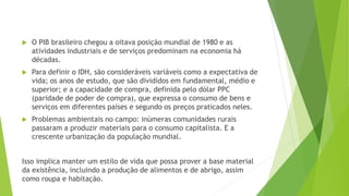  O PIB brasileiro chegou a oitava posição mundial de 1980 e as 
atividades industriais e de serviços predominam na economia há 
décadas. 
 Para definir o IDH, são consideráveis variáveis como a expectativa de 
vida; os anos de estudo, que são divididos em fundamental, médio e 
superior; e a capacidade de compra, definida pelo dólar PPC 
(paridade de poder de compra), que expressa o consumo de bens e 
serviços em diferentes países e segundo os preços praticados neles. 
 Problemas ambientais no campo: inúmeras comunidades rurais 
passaram a produzir materiais para o consumo capitalista. E a 
crescente urbanização da população mundial. 
Isso implica manter um estilo de vida que possa prover a base material 
da existência, incluindo a produção de alimentos e de abrigo, assim 
como roupa e habitação. 
 