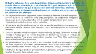 Reduzir a poluição é hoje uma das principais preocupações da maioria dos países do 
mundo. Visando essa redução, a tarefa não é fácil, pois exige uma ação internacional 
concertada (recorde-se que a poluição não conhece fronteiras), enormes 
investimentos e a intervenção ativa de todos os cidadãos, em geral, e das empresas, 
em particular. Por exemplo: 
 Instalação nas fábricas de dispositivos (catalisadores) que retenham os fumos e os gases, 
podendo estes ser até reutilizados como fontes energéticas. De acordo com o princípio de que 
"deve pagar quem polui", esta medida tem já carácter obrigatório em vários países 
industrializados, relativamente a muitas indústrias; 
 Utilização de tecnologias alternativas, ou seja, de tecnologias diferentes que reduzam o 
consumo de energia, tornem a indústria menos poluidora (tecnologias limpas) e valorizem os 
resíduos; 
 Aplicação de catalisadores em todos os automóveis novos, de modo a diminuir o máximo de 
emissão de fumos e gases e a redução da quantidade de chumbo e enxofre nos combustíveis 
(gasolina, gasóleo). Pensa-se que estas medidas reduzirão entre 70% e 90% a poluição do ar 
provocada pelos veículos motorizados; 
 Obrigatoriedade de inspeções periódicas a todos os tipos de veículos automóveis no que respeita 
aos níveis de poluição atmosférica (nomeadamente a emissão de fumos) e sonora 
(especialmente sobre o nível de ruído dos tubos de escape), como já acontece em muitos países; 
 Substituição de alguns produtos químicos industriais perigosos, como, por exemplo, os que têm 
levado à destruição da camada do ozono. 
 