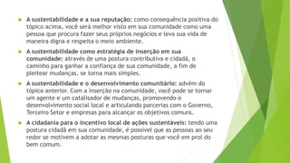 A sustentabilidade e a sua reputação: como consequência positiva do 
tópico acima, você será melhor visto em sua comunidade como uma 
pessoa que procura fazer seus próprios negócios e leva sua vida de 
maneira digna e respeita o meio ambiente. 
 A sustentabilidade como estratégia de inserção em sua 
comunidade: através de uma postura contributiva e cidadã, o 
caminho para ganhar a confiança de sua comunidade, a fim de 
pleitear mudanças, se torna mais simples. 
 A sustentabilidade e o desenvolvimento comunitário: advém do 
tópico anterior. Com a inserção na comunidade, você pode se tornar 
um agente e um catalisador de mudanças, promovendo o 
desenvolvimento social local e articulando parcerias com o Governo, 
Terceiro Setor e empresas para alcançar os objetivos comuns. 
 A cidadania para o incentivo local de ações sustentáveis: tendo uma 
postura cidadã em sua comunidade, é possível que as pessoas ao seu 
redor se motivem a adotar as mesmas posturas que você em prol do 
bem comum. 
 
