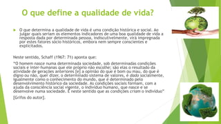 O que define a qualidade de vida? 
 O que determina a qualidade de vida é uma condição histórica e social. Ao 
julgar quais seriam os elementos indicadores de uma boa qualidade de vida a 
resposta dada por determinada pessoa, indiscutivelmente, virá impregnada 
por estes fatores sócio históricos, embora nem sempre conscientes e 
explicitados. 
Neste sentido, Schaff (1967: 71) aponta que: 
“O homem nasce numa determinada sociedade, sob determinadas condições 
sociais e inter-humanas que ele próprio não escolhe; são elas o resultado da 
atividade de gerações anteriores [e] a opinião do que é bom ou mau, do que é 
digno ou não, quer dizer, o determinado sistema de valores, é dado socialmente, 
igualmente como o conhecimento do mundo, que é determinado pelo 
desenvolvimento histórico da sociedade. As condições sociais formam, com a 
ajuda da consciência social vigente, o indivíduo humano, que nasce e se 
desenvolve numa sociedade. É neste sentido que as condições criam o indivíduo” 
[Grifos do autor]. 
 