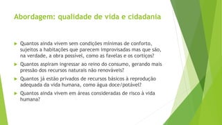 Abordagem: qualidade de vida e cidadania 
 Quantos ainda vivem sem condições mínimas de conforto, 
sujeitos a habitações que parecem improvisadas mas que são, 
na verdade, a obra possível, como as favelas e os cortiços? 
 Quantos aspiram ingressar ao reino do consumo, gerando mais 
pressão dos recursos naturais não renováveis? 
 Quantos já estão privados de recursos básicos à reprodução 
adequada da vida humana, como água doce/potável? 
 Quantos ainda vivem em áreas consideradas de risco à vida 
humana? 
 