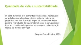 Qualidade de vida e sustentabilidade 
Os bens materiais e os alimentos necessários à reprodução 
da vida humana vêm do ambiente, seja ele natural ou 
produzido. Por isso é preciso dispor de um ambiente que 
permita reprodução da base material atual e para gerações 
futuras, considerando que elas podem optar pela alteração 
radical do modelo em vigor. 
Wagner Costa Ribeiro, 1991. 
 