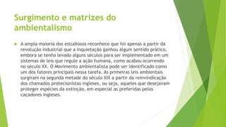 Surgimento e matrizes do 
ambientalismo 
 A ampla maioria dos estudiosos reconhece que foi apenas a partir da 
revolução industrial que a inquietação ganhou algum sentido prático, 
embora se tenha levado alguns séculos para ser implementado em um 
sistemas de leis que regule a ação humana, como acabou ocorrendo 
no século XX. O Movimento ambientalista pode ser identificado como 
um dos fatores principais nessa tarefa. As primeiras leis ambientais 
surgiram na segunda metade do século XIX a partir da reinvindicação 
dos chamados protecionistas ingleses, ou seja, aqueles que desejavam 
proteger espécies da extinção, em especial as preferidas pelos 
caçadores ingleses. 
 