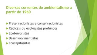 Diversas correntes do ambientalismo a 
partir de 1960 
 Preservacionistas e conservacionistas 
 Radicais ou ecologistas profundos 
 Ecoterroristas 
Desenvolvimentistas 
 Ecocapitalistas 
 