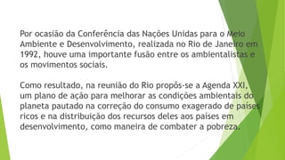 Por ocasião da Conferência das Nações Unidas para o Meio 
Ambiente e Desenvolvimento, realizada no Rio de Janeiro em 
1992, houve uma importante fusão entre os ambientalistas e 
os movimentos sociais. 
Como resultado, na reunião do Rio propôs-se a Agenda XXI, 
um plano de ação para melhorar as condições ambientais do 
planeta pautado na correção do consumo exagerado de países 
ricos e na distribuição dos recursos deles aos países em 
desenvolvimento, como maneira de combater a pobreza. 
 