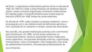 No Brasil, a organização ambientalista ganhou forma na década de 
1950. Em 1955 foi criada a União Protetora do Ambiente Natural 
(Upan), sendo a primeira organização claramente ambientalista. 
Em seguida surgiu a Fundação Brasileira para Conservação da 
Natureza (FBCN) em 1958. Ambos do conservadorismo. 
Na década de 1970, ações voltadas à proteção ambiental, como a 
preocupação com o uso indeterminado de defensivos agrícolas e 
com a poluição do ar, passaram a compor a pauta das associações. 
Nos anos 80, uma grande mobilização culminou com o movimento 
pela Constituinte, em 1988, incluía temas ambientais na 
Constituição Federal. Inúmeras associações foram criadas para 
temas específicos, incorporando demandas externas, organizações 
transnacionais, como o Greenpeace. Está inaugurada a fase atual 
do ambientalismo brasileiro, marcado pelo profissionalismo de 
seus militantes. 
 