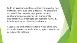 Pode-se associar o ambientalismo em suas diversas 
matrizes com a luta pela cidadania. Ao proporem 
das condições naturais, seja preservando-as, 
colaborando para construir um mundo mais 
equilibrado na apropriação dos recursos naturais. 
Isso denominamos cidadania ambiental. 
A legislação ambiental brasileira é tida como uma 
das mais interessantes do mundo, apesar de não ser 
devidamente aplicada. 
 