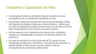 Cidadania e Qualidade de Vida 
 A devastação de diversos ambientes naturais é apenas uma das 
consequências de um modelo de reprodução da vida. 
 Uso da base material da existência é extremamente desigual. Dados 
do Programa das Nações Unidas para o Meio Ambiente, indicam que 
um terço da população mundial consome hoje cerca de dois terços de 
toda energia gerada e dos recursos naturais do planeta. 
 Um dos aspectos mais importantes da relação entre cidadania e 
ambiente é a desigualdade ao acesso e uso da base material da 
existência. 
 As crises do petróleo do inicio da década de 70, apesar de suas 
implicações econômicas e financeiras, contribuíram para difundir na 
opinião pública a ideia de que recursos naturais vitais ao 
funcionamento do capitalismo podem faltar. 
 