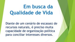 Em busca da 
Qualidade de Vida 
Diante de um cenário de escassez de 
recursos naturais, é preciso muita 
capacidade de organização política 
para conciliar interesses diversos. 
 