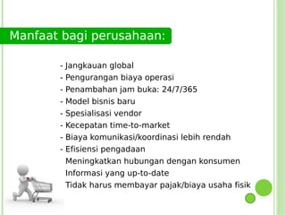 Manfaat bagi perusahaan:

       - Jangkauan global
       - Pengurangan biaya operasi
       -   Penambahan jam buka: 24/7/365
       -   Model bisnis baru
       -   Spesialisasi vendor
       -   Kecepatan time-to-market
       -   Biaya komunikasi/koordinasi lebih rendah
       -   Efisiensi pengadaan
       - Meningkatkan hubungan dengan konsumen
       - Informasi yang up-to-date
       - Tidak harus membayar pajak/biaya usaha fisik
 