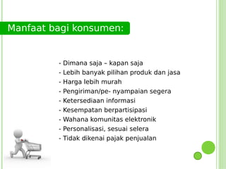 Manfaat bagi konsumen:


         - Dimana saja – kapan saja
         - Lebih banyak pilihan produk dan jasa
         - Harga lebih murah
         -   Pengiriman/pe- nyampaian segera
         -   Ketersediaan informasi
         -   Kesempatan berpartisipasi
         -   Wahana komunitas elektronik
         -   Personalisasi, sesuai selera
         - Tidak dikenai pajak penjualan
 