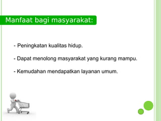 Manfaat bagi masyarakat:


  - Peningkatan kualitas hidup.

  - Dapat menolong masyarakat yang kurang mampu.

  - Kemudahan mendapatkan layanan umum.
 