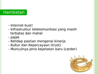 Hambatan


 - Internet bust!
 - Infrastruktur telekomunikasi yang masih
   terbatas dan mahal
 - pajak
 - Ketidap pastian mengenai kinerja
 - Kultur dan Kepercayaan (trust)
 - Munculnya jenis kejahatan baru (carder)
 