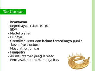 Tantangan

  -   Keamanan
  -   Kepercayaan dan resiko
  -   SDM
  -   Model bisnis
  -   Budaya
  -   Otentikasi user dan belum tersedianya public
      key infrastructure
  -   Masalah organisasi
  -   Penipuan
  -   Akses Internet yang lambat
  -   Permasalahan hukum/legalitas
 