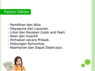 Faktor-faktor


  -   Pemilihan dan Nilai.
  -   Dayaguna dan Layanan.
  -   Lihat dan Rasakan (Look and Feel).
  -   Iklan dan Insentif.
  -   Perhatian secara Pribadi.
  -   Hubungan Komunitas.
  -   Keamanan dan Dapat Dipercaya.
 