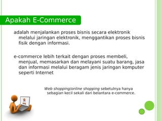 Apakah E-Commerce
  adalah menjalankan proses bisnis secara elektronik
    melalui jaringan elektronik, menggantikan proses bisnis
    fisik dengan informasi.


  e-commerce lebih terkait dengan proses membeli,
    menjual, memasarkan dan melayani suatu barang, jasa
    dan informasi melalui beragam jenis jaringan komputer
    seperti Internet


               Web shopping/online shopping sebetulnya hanya
                sebagian kecil sekali dari belantara e-commerce.
 