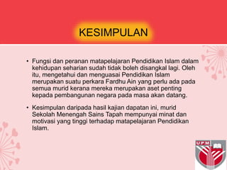 KESIMPULAN
• Fungsi dan peranan matapelajaran Pendidikan Islam dalam
kehidupan seharian sudah tidak boleh disangkal lagi. Oleh
itu, mengetahui dan menguasai Pendidikan Islam
merupakan suatu perkara Fardhu Ain yang perlu ada pada
semua murid kerana mereka merupakan aset penting
kepada pembangunan negara pada masa akan datang.
• Kesimpulan daripada hasil kajian dapatan ini, murid
Sekolah Menengah Sains Tapah mempunyai minat dan
motivasi yang tinggi terhadap matapelajaran Pendidikan
Islam.
 