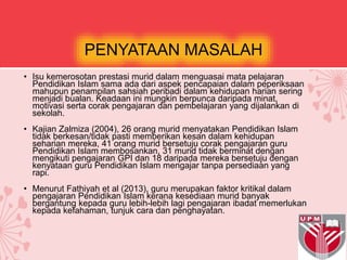 PENYATAAN MASALAH
• Isu kemerosotan prestasi murid dalam menguasai mata pelajaran
Pendidikan Islam sama ada dari aspek pencapaian dalam peperiksaan
mahupun penampilan sahsiah peribadi dalam kehidupan harian sering
menjadi bualan. Keadaan ini mungkin berpunca daripada minat,
motivasi serta corak pengajaran dan pembelajaran yang dijalankan di
sekolah.
• Kajian Zalmiza (2004), 26 orang murid menyatakan Pendidikan Islam
tidak berkesan/tidak pasti memberikan kesan dalam kehidupan
seharian mereka, 41 orang murid bersetuju corak pengajaran guru
Pendidikan Islam membosankan, 31 murid tidak berminat dengan
mengikuti pengajaran GPI dan 18 daripada mereka bersetuju dengan
kenyataan guru Pendidikan Islam mengajar tanpa persediaan yang
rapi.
• Menurut Fathiyah et al (2013), guru merupakan faktor kritikal dalam
pengajaran Pendidikan Islam kerana kesediaan murid banyak
bergantung kepada guru lebih-lebih lagi pengajaran ibadat memerlukan
kepada kefahaman, tunjuk cara dan penghayatan.
 