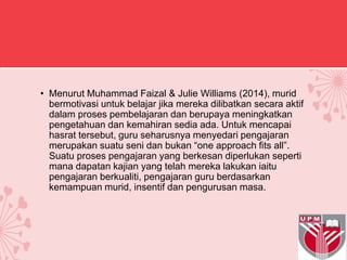 • Menurut Muhammad Faizal & Julie Williams (2014), murid
bermotivasi untuk belajar jika mereka dilibatkan secara aktif
dalam proses pembelajaran dan berupaya meningkatkan
pengetahuan dan kemahiran sedia ada. Untuk mencapai
hasrat tersebut, guru seharusnya menyedari pengajaran
merupakan suatu seni dan bukan “one approach fits all”.
Suatu proses pengajaran yang berkesan diperlukan seperti
mana dapatan kajian yang telah mereka lakukan iaitu
pengajaran berkualiti, pengajaran guru berdasarkan
kemampuan murid, insentif dan pengurusan masa.
 
