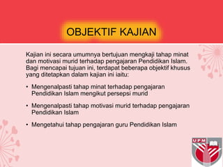 OBJEKTIF KAJIAN
Kajian ini secara umumnya bertujuan mengkaji tahap minat
dan motivasi murid terhadap pengajaran Pendidikan Islam.
Bagi mencapai tujuan ini, terdapat beberapa objektif khusus
yang ditetapkan dalam kajian ini iaitu:
• Mengenalpasti tahap minat terhadap pengajaran
Pendidikan Islam mengikut persepsi murid
• Mengenalpasti tahap motivasi murid terhadap pengajaran
Pendidikan Islam
• Mengetahui tahap pengajaran guru Pendidikan Islam
 