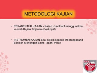 METODOLOGI KAJIAN
• REKABENTUK KAJIAN - Kajian Kuantitatif menggunakan
kaedah Kajian Tinjauan (Deskriptif)
• INSTRUMEN KAJIAN-Soal selidik kepada 50 orang murid
Sekolah Menengah Sains Tapah, Perak
 