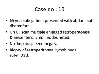 Case no : 10
• 65 yrs male patient presented with abdominal
discomfort.
• On CT scan multiple enlarged retroperitoneal
& mesenteric lymph nodes noted.
• No hepatospleenomegaly.
• Biopsy of retroperitoneal lymph node
submitted.