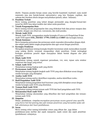 diteliti. Tinjauna pustaka berupa uraian yang bersifat kuantitatif, kualitatif, suatu model
matematis atau pun bentuk-bentuk representative yang lain. Kutipan, cuplikan, dan
saduran dari literature ditulis dengan menyebutkan (penulis, tahun : halaman).
10. Penelitian Terkait
Berisi tentang penelitian yang terkait dengan permasalah yang diangkat berasal dari
jurnal ber-ISSN lima tahun terakhir dari tahun mulai penelitian.
11. Teknik Pengumpulan Data
Berisi tentang metode pengumpulan data yang dilakukan baik data primer maupun data
sekunder, dengan cara observasi, wawancara, dan studi pustaka.
12. Metode Audit TI/SI
Metode Audit TI/SI menggunakan standar kerangka (Framework) Pengelolaan SI dan
Audit TI/SI seperti ITIL, ISO/IEC 17799, COSO dan COBIT dan kerangka lainnya.
13. Metode Kuisioner
Berisi kumpulan pernyataan dan pertanyaan untuk responden (disesuaikan dengan objek
dan subjek audit) dalam rangka pengumpulan data agar sesuai dengan penelitian.
14. Kerangka Pemikiran
Merupakan penjelasan tentang kerangka berpikir kesisteman untuk memecahkan masalah
yang sedang diteliti, termasuk menguraikan objek penelitian. Untuk melengkapi
kerangka pemikiran peneliti dapat menyajikan dalam bentuk diagram alur pikir
penelitian.
15. Objek Audit TI/SI
Menjelaskan tentang sejarah organisasi perusahaan, visi, misi, tujuan serta struktur
organisasi dan fungsi yang terkait.
16. Subjek Audit TI/SI
Menjelaskan tentang lingkup audit yang diteliti.
17. Perencanaan Audit TI/SI
Menjelaskan tentang langkah-langkah audit TI/SI yang akan dilakukan sesuai dengan
standar kerangka yang ditetapkan.
18. Analisa Audit TI/SI
Menjelaskan tentang analisa identifikasi responden, analisa identifikasi resiko.
19. Hasil Pengolahan Audit TI/SI
Menjelaskan tentang pengolahan hasil kuisioner yang telah ditetapkan sesuai dengan
standar kerangka audit TI/SI yang ditentukan.
20. Temuan Hasil Audit TI/SI
Menjelaskan tentang temuan-temuan audit TI/SI dari hasil pengolahan audit TI/SI.
21. Rekomendasi Hasil Audit TI/SI
Menjelaskan tentang rekomendasi yang dihasilkan dari hasil pengolahan dan temuan-
temuan audit TI/SI.
22. Simpulan
Dalam pembahasan simpulan merupakan pernyataan secara general atau spesifik
yang berisi hal-hal penting dan jadi temuan penelitian yang bersumber pada sub
bab sebelumnya dari hasil pembahasan.
23. Saran
Berisi tentang solusi tentang kelemahan sistem yang dibuat dan juga dalam
pembahasan saran melihat dari aspek manajerial, aspek sistem dan aspek penelitian
(pembahasan) selanjutnya.
 