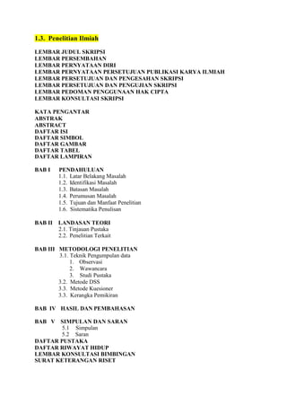 1.3. Penelitian Ilmiah
LEMBAR JUDUL SKRIPSI
LEMBAR PERSEMBAHAN
LEMBAR PERNYATAAN DIRI
LEMBAR PERNYATAAN PERSETUJUAN PUBLIKASI KARYA ILMIAH
LEMBAR PERSETUJUAN DAN PENGESAHAN SKRIPSI
LEMBAR PERSETUJUAN DAN PENGUJIAN SKRIPSI
LEMBAR PEDOMAN PENGGUNAAN HAK CIPTA
LEMBAR KONSULTASI SKRIPSI
KATA PENGANTAR
ABSTRAK
ABSTRACT
DAFTAR ISI
DAFTAR SIMBOL
DAFTAR GAMBAR
DAFTAR TABEL
DAFTAR LAMPIRAN
BAB I PENDAHULUAN
1.1. Latar Belakang Masalah
1.2. Identifikasi Masalah
1.3. Batasan Masalah
1.4. Perumusan Masalah
1.5. Tujuan dan Manfaat Penelitian
1.6. Sistematika Penulisan
BAB II LANDASAN TEORI
2.1. Tinjauan Pustaka
2.2. Penelitian Terkait
BAB III METODOLOGI PENELITIAN
3.1. Teknik Pengumpulan data
1. Observasi
2. Wawancara
3. Studi Pustaka
3.2. Metode DSS
3.3. Metode Kuesioner
3.3. Kerangka Pemikiran
BAB IV HASIL DAN PEMBAHASAN
BAB V SIMPULAN DAN SARAN
5.1 Simpulan
5.2 Saran
DAFTAR PUSTAKA
DAFTAR RIWAYAT HIDUP
LEMBAR KONSULTASI BIMBINGAN
SURAT KETERANGAN RISET
 