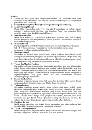 Catatan:
1. Tempat riset harus yang sudah mengimplementasikan TI/SI, mahasiswa harus dapat
menunjukkan surat keterangan riset yang asli (sudah ada tanda tangan dan stempel basah
perusahaan) pada saat sidang.
2. Sumber Referensi (Paper Jurnal) 5 buah wajib dibawa pada saat sidang.
3. Latar Belakang Masalah
Berisi fakta permasalahan audit TI/SI yang ada di perusahaan, di perkuat dengan
minimal 1 kutipan jurnal penelitian yang terdahulu. Jurnal yang digunakan harus
memiliki Nama Jurnal dan ISSN atau Vol Number.
4. Identifikasi Masalah
Berisi fakta sejumlah permasalahan pokok yang tercermin pada latar belakang
masalah yang dapat dicarikan jawabannya melalui penelitian. Permasalahan dituangkan
kedalam kalimat pernyataan.
5. Batasan Masalah
Merupakan pembatasan terhadap lingkup dan cakupan masalah yang akan dibahas pada
bab 4 & 5. Dan memberikan peluang kepada penulis atau mahasiswa lain untuk
meneruskan penelitian selanjutnya(kajian ulang).
6. Rumusan Masalah
Merupakan inti masalah yang menjadi materi pokok penelitian dalam bentuk narasi
dituangkan dalam kalimat pertanyaan. Inti masalah dapat dinyatakan sebagai mana yang
telah disampaikan dalam identifikasi masalah, namun telah dilengkapi dengan pernyataan
lain sebagaimana yang dikemukakan dalam batasan masalah.
7. Tujuan dan Manfaat Penelitian
Merupakan penjelasan tentang tujuan dan manfaat penelitian yang akan dilaksanakan
terkait dengan pengembangan keilmuan atau manfaat praktis dari masalah yang akan
diteliti. Tujuan dan mafaat penelitian berisi penjelasan tentang tujuan yang spesifik atau
target yang ingin dicapai. Pengertian spesifik diimplementasikan dengan menggunakan
ungkapan-ungkapan yang jelas, akurat, dan tidak menimbulkan kesalahan
interpretasi/persepsi/pemahaman.
8. Sistematika Penulisan
Merupakan penjelasan tentang uraian bab yang akan disajikan dalam skripsi diikuti
dengan penjelasan singkat isi materi yang dibahas dalam bab tersebut.
9. Tinjauan Pustaka
Merupakan penjelasan tentang sumber acuan terbaru (lima tahun terakhir mulai
penelitian) dari pustaka primer seperti artikel, jurnal, monograph, dan tulisan asli lainnya
untuk mengetahui perkembangan penelitian yang relevan dengan judul atau tema
penelitian yang akan dilakukan dan juga sebagai arahan dalam pemecahan masalah yang
diteliti. Tinjauna pustaka berupa uraian yang bersifat kuantitatif, kualitatif, suatu model
matematis atau pun bentuk-bentuk representative yang lain. Kutipan, cuplikan, dan
saduran dari literature ditulis dengan menyebutkan (penulis, tahun : halaman).
10. Penelitian Terkait
Berisi tentang penelitian yang terkait dengan permasalah yang diangkat berasal dari
jurnal ber-ISSN lima tahun terakhir dari tahun mulai penelitian.
11. Teknik Pengumpulan Data
Berisi tentang metode pengumpulan data yang dilakukan baik data primer maupun data
sekunder, dengan cara observasi, wawancara, dan studi pustaka.
 