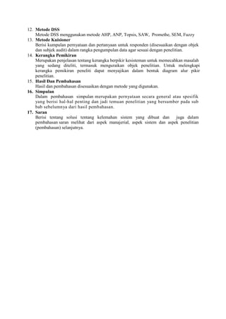12. Metode DSS
Metode DSS menggunakan metode AHP, ANP, Topsis, SAW, Promethe, SEM, Fuzzy
13. Metode Kuisioner
Berisi kumpulan pernyataan dan pertanyaan untuk responden (disesuaikan dengan objek
dan subjek audit) dalam rangka pengumpulan data agar sesuai dengan penelitian.
14. Kerangka Pemikiran
Merupakan penjelasan tentang kerangka berpikir kesisteman untuk memecahkan masalah
yang sedang diteliti, termasuk menguraikan objek penelitian. Untuk melengkapi
kerangka pemikiran peneliti dapat menyajikan dalam bentuk diagram alur pikir
penelitian.
15. Hasil Dan Pembahasan
Hasil dan pembahasan disesuaikan dengan metode yang digunakan.
16. Simpulan
Dalam pembahasan simpulan merupakan pernyataan secara general atau spesifik
yang berisi hal-hal penting dan jadi temuan penelitian yang bersumber pada sub
bab sebelumnya dari hasil pembahasan.
17. Saran
Berisi tentang solusi tentang kelemahan sistem yang dibuat dan juga dalam
pembahasan saran melihat dari aspek manajerial, aspek sistem dan aspek penelitian
(pembahasan) selanjutnya.
 